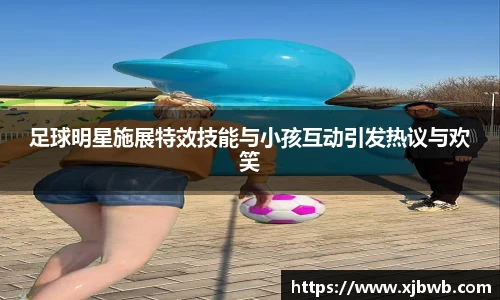 足球明星施展特效技能与小孩互动引发热议与欢笑