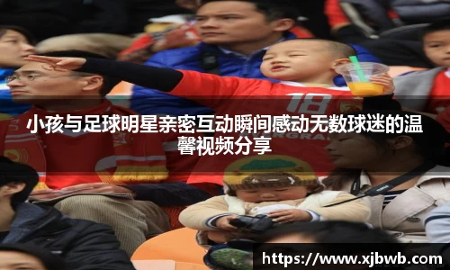 小孩与足球明星亲密互动瞬间感动无数球迷的温馨视频分享