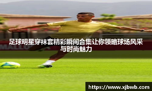 足球明星穿袜套精彩瞬间合集让你领略球场风采与时尚魅力